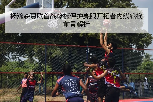杨瀚森夏联首战篮板保护亮眼开拓者内线轮换前景解析